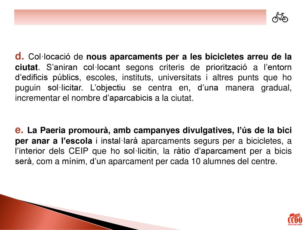 d. Col·locació de nous aparcaments per a les bicicletes arreu de la ciutat. S’aniran col·locant segons criteris de priorització a l’entorn d’edificis públics, escoles, instituts, universitats i altres punts que ho puguin sol·licitar. L’objectiu se centra en, d’una manera gradual, incrementar el nombre d’aparcabicis a la ciutat.