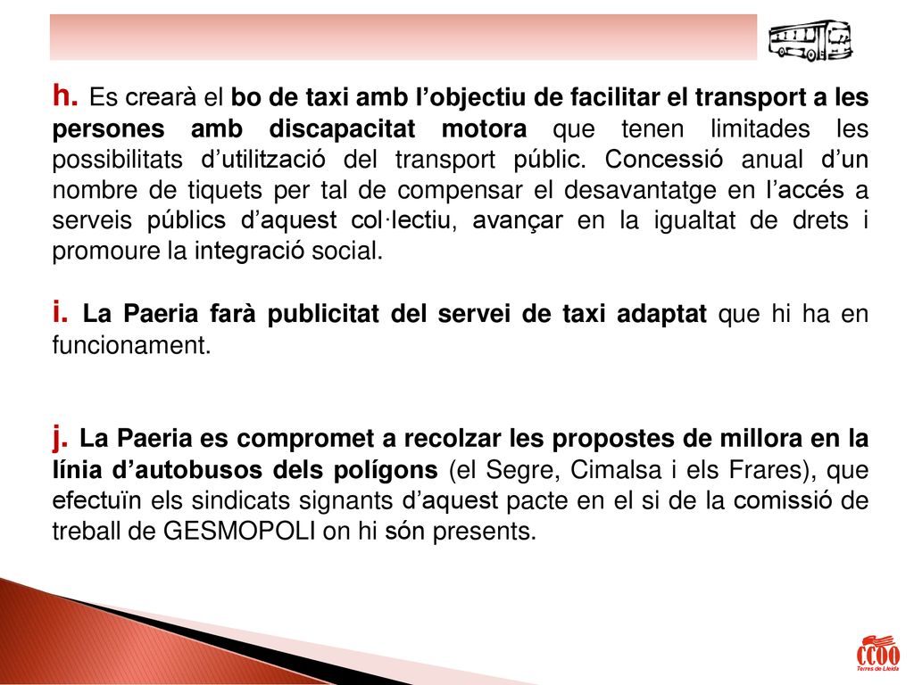 h. Es crearà el bo de taxi amb l’objectiu de facilitar el transport a les persones amb discapacitat motora que tenen limitades les possibilitats d’utilització del transport públic. Concessió anual d’un nombre de tiquets per tal de compensar el desavantatge en l’accés a serveis públics d’aquest col·lectiu, avançar en la igualtat de drets i promoure la integració social.