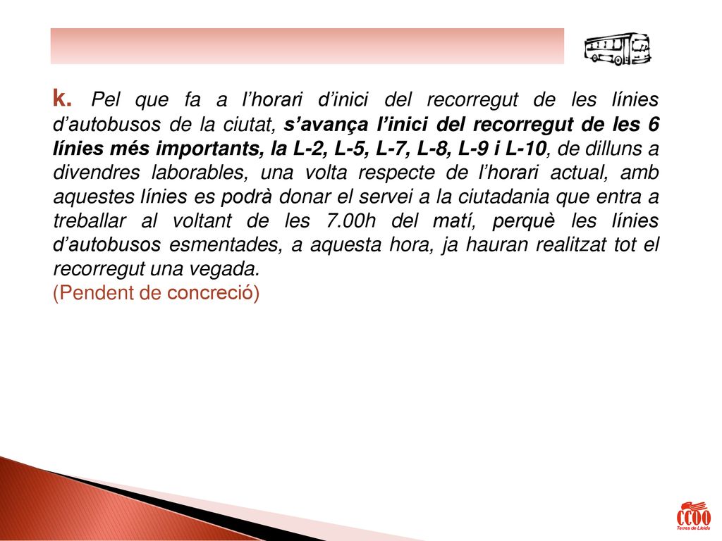 k. Pel que fa a l’horari d’inici del recorregut de les línies d’autobusos de la ciutat, s’avança l’inici del recorregut de les 6 línies més importants, la L-2, L-5, L-7, L-8, L-9 i L-10, de dilluns a divendres laborables, una volta respecte de l’horari actual, amb aquestes línies es podrà donar el servei a la ciutadania que entra a treballar al voltant de les 7.00h del matí, perquè les línies d’autobusos esmentades, a aquesta hora, ja hauran realitzat tot el recorregut una vegada.