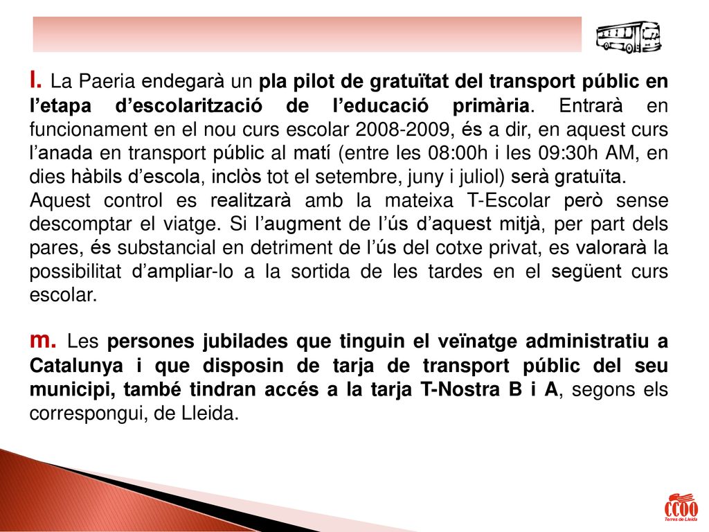 l. La Paeria endegarà un pla pilot de gratuïtat del transport públic en l’etapa d’escolarització de l’educació primària. Entrarà en funcionament en el nou curs escolar , és a dir, en aquest curs l’anada en transport públic al matí (entre les 08:00h i les 09:30h AM, en dies hàbils d’escola, inclòs tot el setembre, juny i juliol) serà gratuïta.