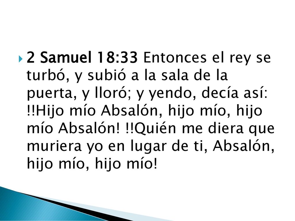 2 Samuel 18:33 Entonces el rey se turbó, y subió a la sala de la puerta, y lloró; y yendo, decía así: !!Hijo mío Absalón, hijo mío, hijo mío Absalón.
