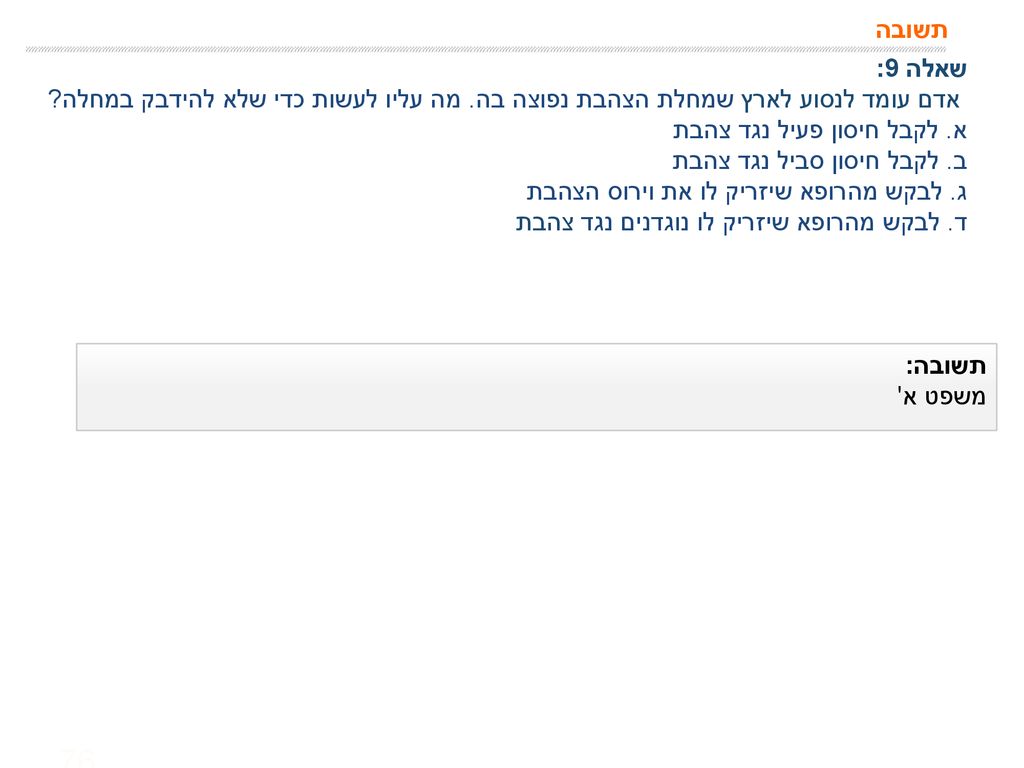 תשובה שאלה 9: אדם עומד לנסוע לארץ שמחלת הצהבת נפוצה בה. מה עליו לעשות כדי שלא להידבק במחלה א. לקבל חיסון פעיל נגד צהבת.
