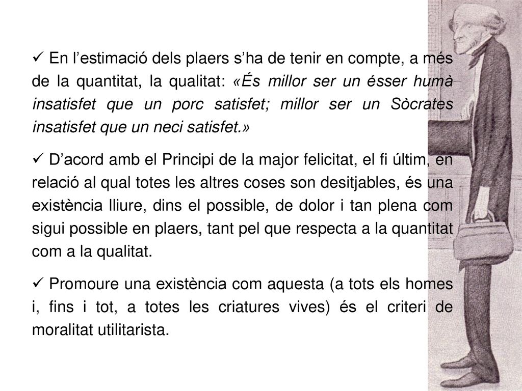 En l’estimació dels plaers s’ha de tenir en compte, a més de la quantitat, la qualitat: «És millor ser un ésser humà insatisfet que un porc satisfet; millor ser un Sòcrates insatisfet que un neci satisfet.»
