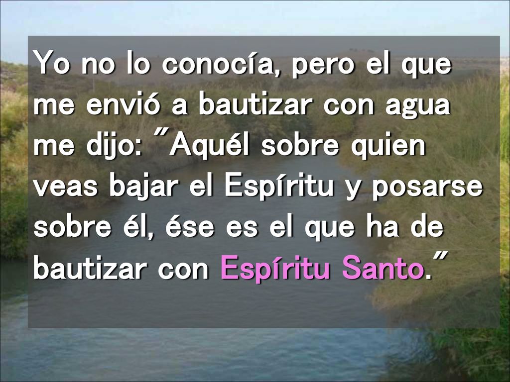 Yo no lo conocía, pero el que me envió a bautizar con agua me dijo: Aquél sobre quien veas bajar el Espíritu y posarse sobre él, ése es el que ha de bautizar con Espíritu Santo.
