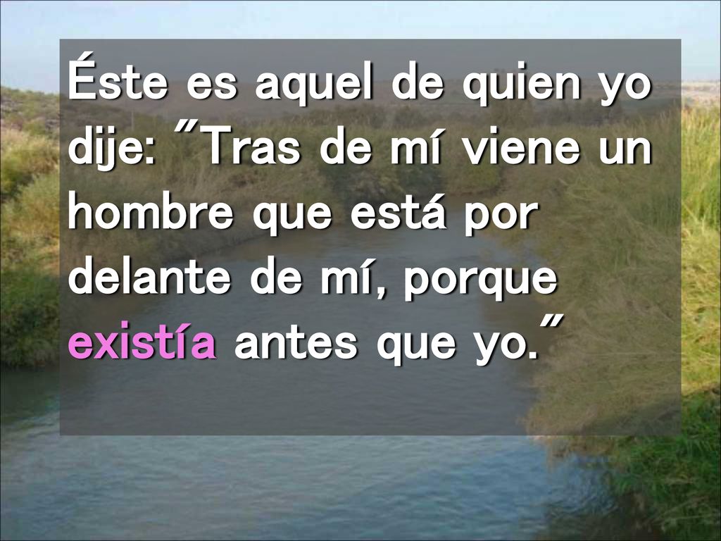 Éste es aquel de quien yo dije: Tras de mí viene un hombre que está por delante de mí, porque existía antes que yo.