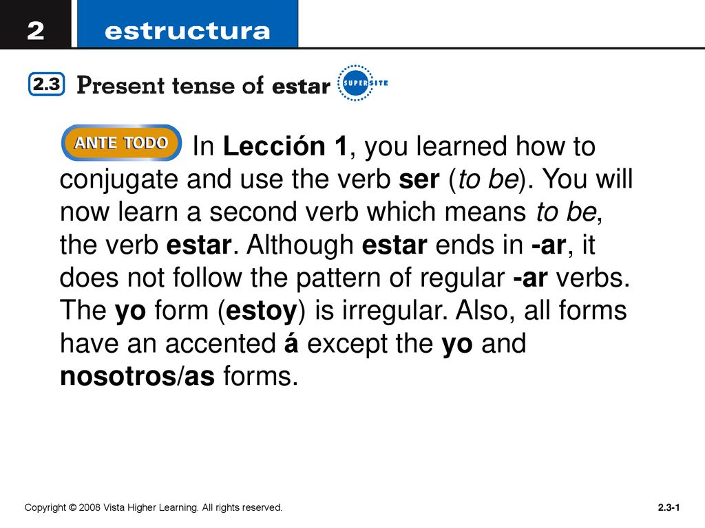 In Lección 1, you learned how to conjugate and use the verb ser (to be). You will now learn a second verb which means to be, the verb estar. Although estar ends in -ar, it does not follow the pattern of regular -ar verbs. The yo form (estoy) is irregular. Also, all forms have an accented á except the yo and nosotros/as forms.
