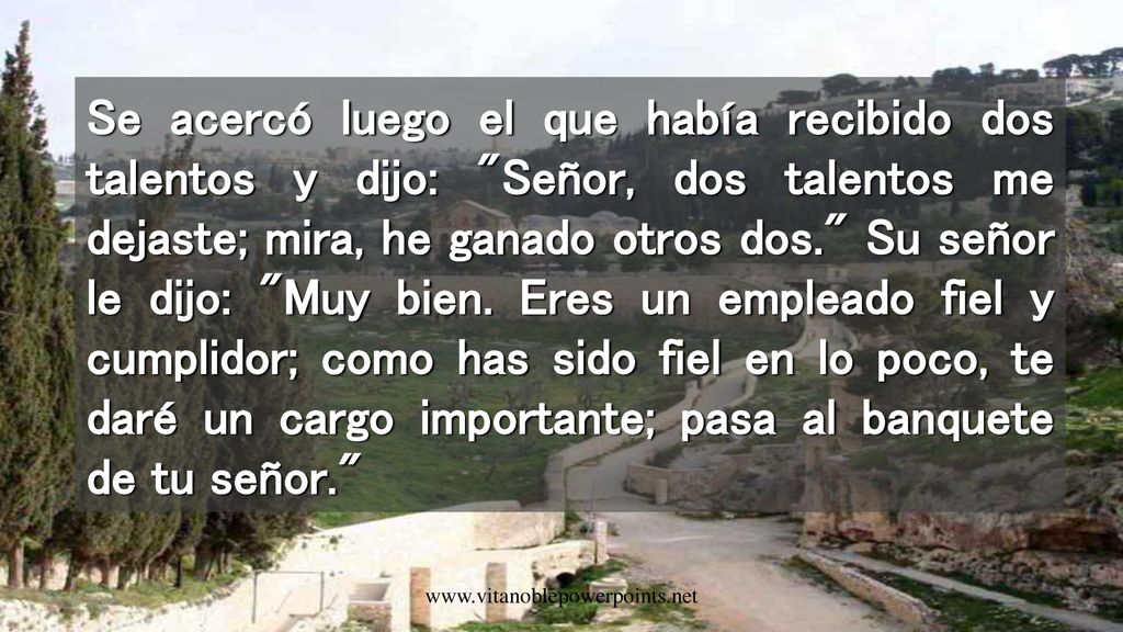 Se acercó luego el que había recibido dos talentos y dijo: Señor, dos talentos me dejaste; mira, he ganado otros dos. Su señor le dijo: Muy bien. Eres un empleado fiel y cumplidor; como has sido fiel en lo poco, te daré un cargo importante; pasa al banquete de tu señor.