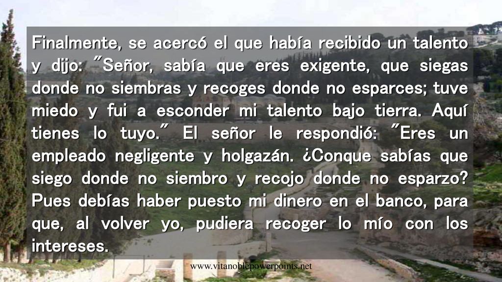 Finalmente, se acercó el que había recibido un talento y dijo: Señor, sabía que eres exigente, que siegas donde no siembras y recoges donde no esparces; tuve miedo y fui a esconder mi talento bajo tierra. Aquí tienes lo tuyo. El señor le respondió: Eres un empleado negligente y holgazán. ¿Conque sabías que siego donde no siembro y recojo donde no esparzo Pues debías haber puesto mi dinero en el banco, para que, al volver yo, pudiera recoger lo mío con los intereses.