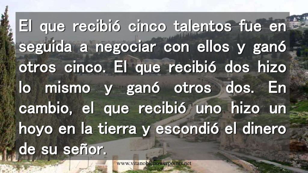 El que recibió cinco talentos fue en seguida a negociar con ellos y ganó otros cinco. El que recibió dos hizo lo mismo y ganó otros dos. En cambio, el que recibió uno hizo un hoyo en la tierra y escondió el dinero de su señor.