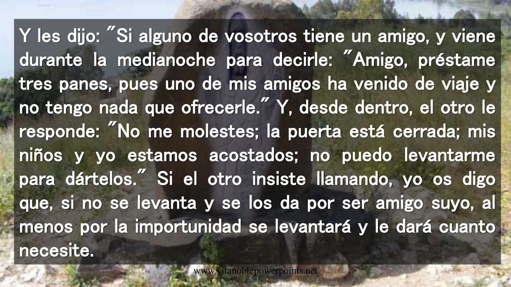 Y les dijo: Si alguno de vosotros tiene un amigo, y viene durante la medianoche para decirle: Amigo, préstame tres panes, pues uno de mis amigos ha venido de viaje y no tengo nada que ofrecerle. Y, desde dentro, el otro le responde: No me molestes; la puerta está cerrada; mis niños y yo estamos acostados; no puedo levantarme para dártelos. Si el otro insiste llamando, yo os digo que, si no se levanta y se los da por ser amigo suyo, al menos por la importunidad se levantará y le dará cuanto necesite.