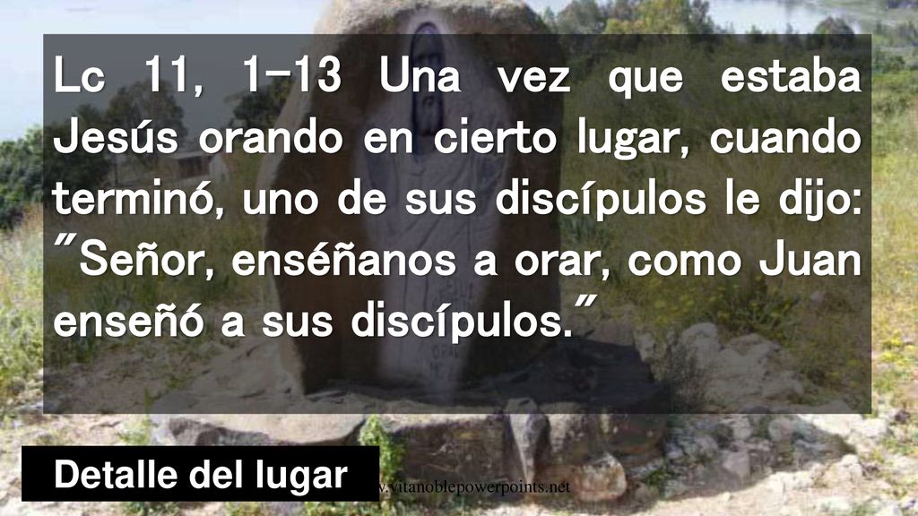 Lc 11, 1-13 Una vez que estaba Jesús orando en cierto lugar, cuando terminó, uno de sus discípulos le dijo: Señor, enséñanos a orar, como Juan enseñó a sus discípulos.