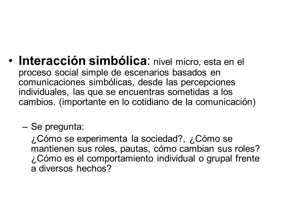 Interacción simbólica: nivel micro, esta en el proceso social simple de escenarios basados en comunicaciones simbólicas, desde las percepciones individuales, las que se encuentras sometidas a los cambios. (importante en lo cotidiano de la comunicación)