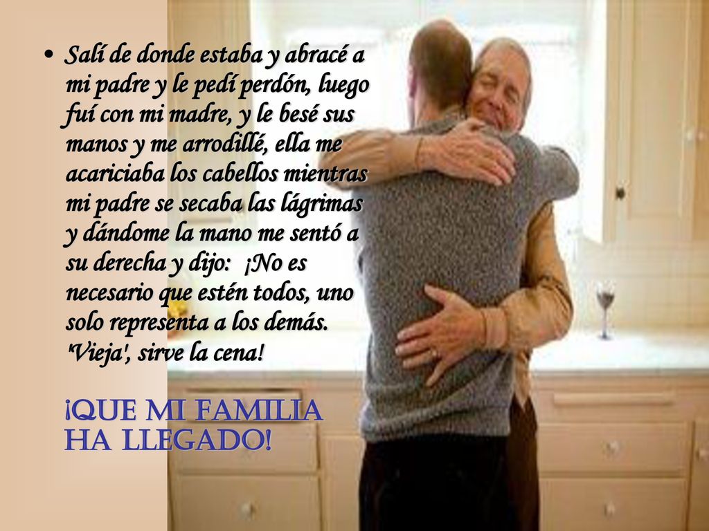 Salí de donde estaba y abracé a mi padre y le pedí perdón, luego fuí con mi madre, y le besé sus manos y me arrodillé, ella me acariciaba los cabellos mientras mi padre se secaba las lágrimas y dándome la mano me sentó a su derecha y dijo: ¡No es necesario que estén todos, uno solo representa a los demás.