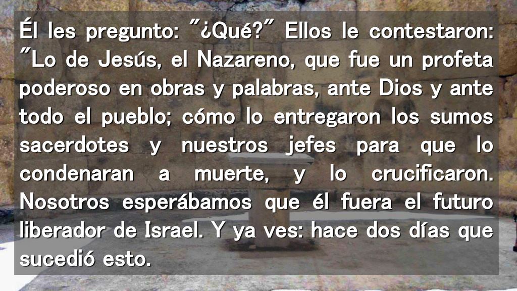 Él les pregunto: ¿Qué Ellos le contestaron: Lo de Jesús, el Nazareno, que fue un profeta poderoso en obras y palabras, ante Dios y ante todo el pueblo; cómo lo entregaron los sumos sacerdotes y nuestros jefes para que lo condenaran a muerte, y lo crucificaron.