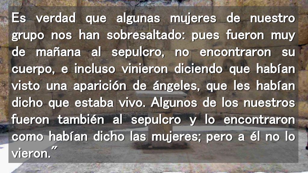 Es verdad que algunas mujeres de nuestro grupo nos han sobresaltado: pues fueron muy de mañana al sepulcro, no encontraron su cuerpo, e incluso vinieron diciendo que habían visto una aparición de ángeles, que les habían dicho que estaba vivo.