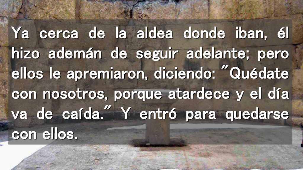 Ya cerca de la aldea donde iban, él hizo ademán de seguir adelante; pero ellos le apremiaron, diciendo: Quédate con nosotros, porque atardece y el día va de caída. Y entró para quedarse con ellos.