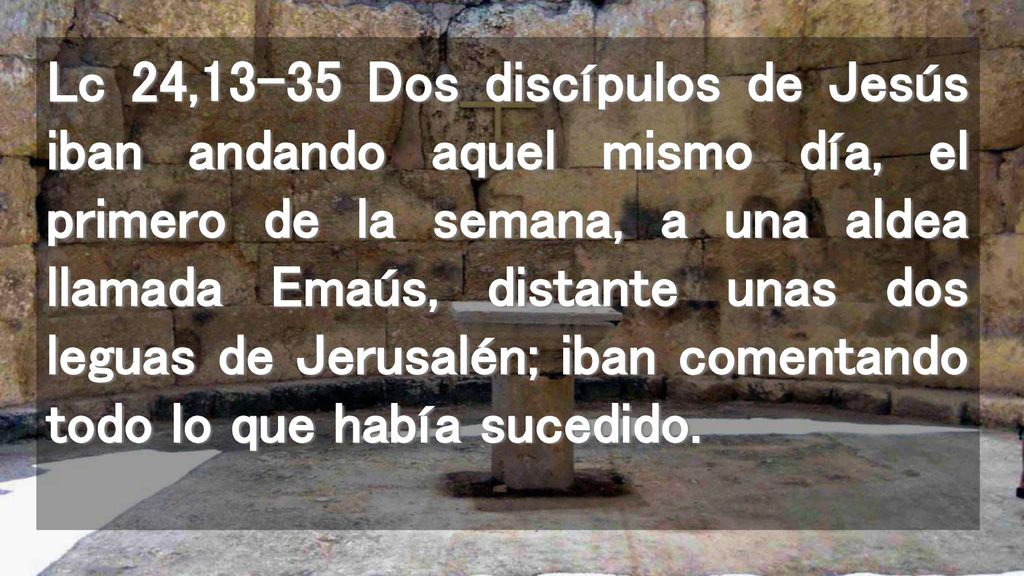 Lc 24,13-35 Dos discípulos de Jesús iban andando aquel mismo día, el primero de la semana, a una aldea llamada Emaús, distante unas dos leguas de Jerusalén; iban comentando todo lo que había sucedido.