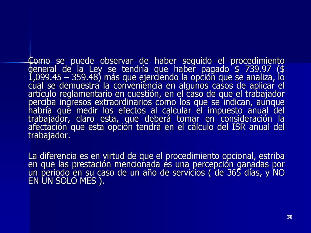 Como se puede observar de haber seguido el procedimiento general de la Ley se tendría que haber pagado $ ($ 1, – ) más que ejerciendo la opción que se analiza, lo cual se demuestra la conveniencia en algunos casos de aplicar el artículo reglamentario en cuestión, en el caso de que el trabajador perciba ingresos extraordinarios como los que se indican, aunque habría que medir los efectos al calcular el impuesto anual del trabajador, claro esta, que deberá tomar en consideración la afectación que esta opción tendrá en el cálculo del ISR anual del trabajador.