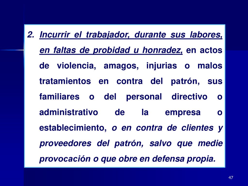 Incurrir el trabajador, durante sus labores, en faltas de probidad u honradez, en actos de violencia, amagos, injurias o malos tratamientos en contra del patrón, sus familiares o del personal directivo o administrativo de la empresa o establecimiento, o en contra de clientes y proveedores del patrón, salvo que medie provocación o que obre en defensa propia.