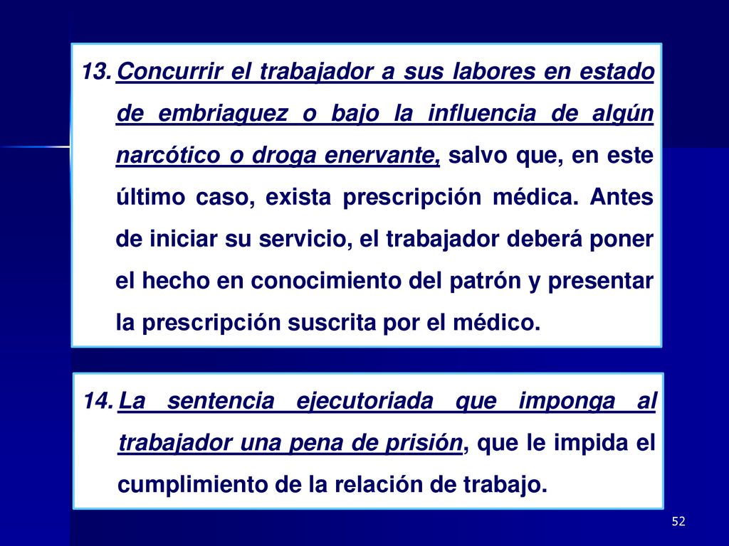 Concurrir el trabajador a sus labores en estado de embriaguez o bajo la influencia de algún narcótico o droga enervante, salvo que, en este último caso, exista prescripción médica. Antes de iniciar su servicio, el trabajador deberá poner el hecho en conocimiento del patrón y presentar la prescripción suscrita por el médico.