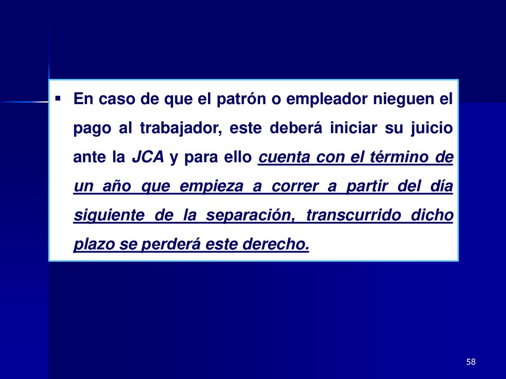 En caso de que el patrón o empleador nieguen el pago al trabajador, este deberá iniciar su juicio ante la JCA y para ello cuenta con el término de un año que empieza a correr a partir del día siguiente de la separación, transcurrido dicho plazo se perderá este derecho.