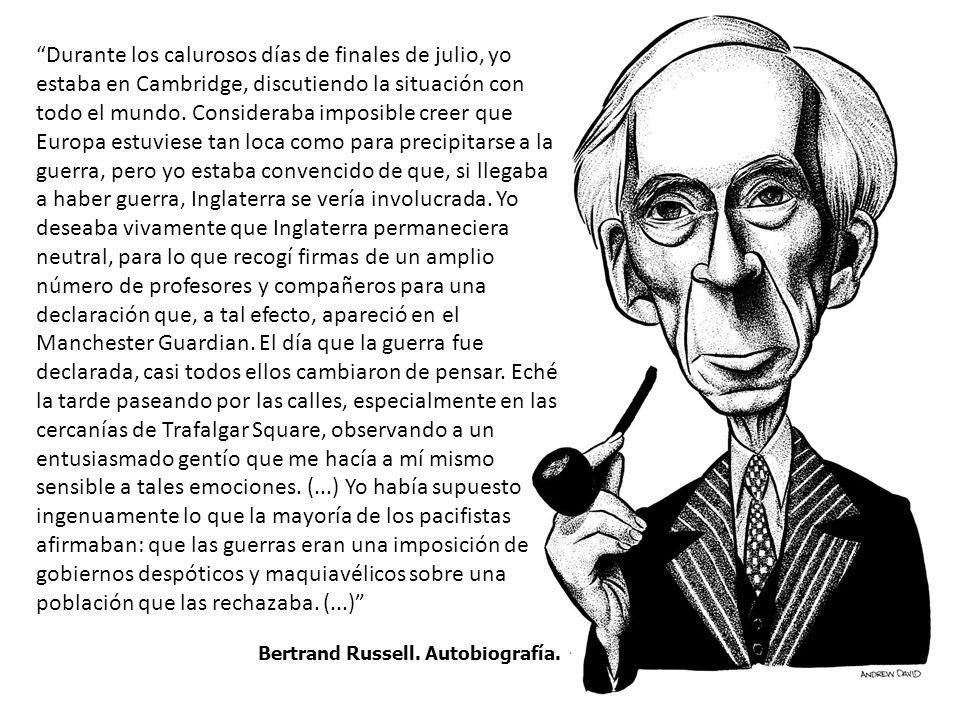 Durante los calurosos días de finales de julio, yo estaba en Cambridge, discutiendo la situación con todo el mundo. Consideraba imposible creer que Europa estuviese tan loca como para precipitarse a la guerra, pero yo estaba convencido de que, si llegaba a haber guerra, Inglaterra se vería involucrada. Yo deseaba vivamente que Inglaterra permaneciera neutral, para lo que recogí firmas de un amplio número de profesores y compañeros para una declaración que, a tal efecto, apareció en el Manchester Guardian. El día que la guerra fue declarada, casi todos ellos cambiaron de pensar. Eché la tarde paseando por las calles, especialmente en las cercanías de Trafalgar Square, observando a un entusiasmado gentío que me hacía a mí mismo sensible a tales emociones. (...) Yo había supuesto ingenuamente lo que la mayoría de los pacifistas afirmaban: que las guerras eran una imposición de gobiernos despóticos y maquiavélicos sobre una población que las rechazaba. (...)
