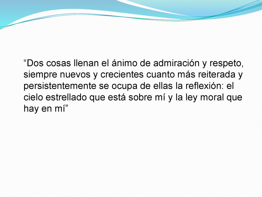 Dos cosas llenan el ánimo de admiración y respeto, siempre nuevos y crecientes cuanto más reiterada y persistentemente se ocupa de ellas la reflexión: el cielo estrellado que está sobre mí y la ley moral que hay en mí