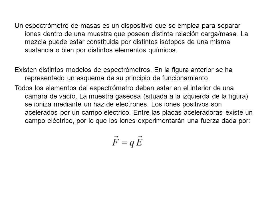 Un espectrómetro de masas es un dispositivo que se emplea para separar iones dentro de una muestra que poseen distinta relación carga/masa. La mezcla puede estar constituida por distintos isótopos de una misma sustancia o bien por distintos elementos químicos.