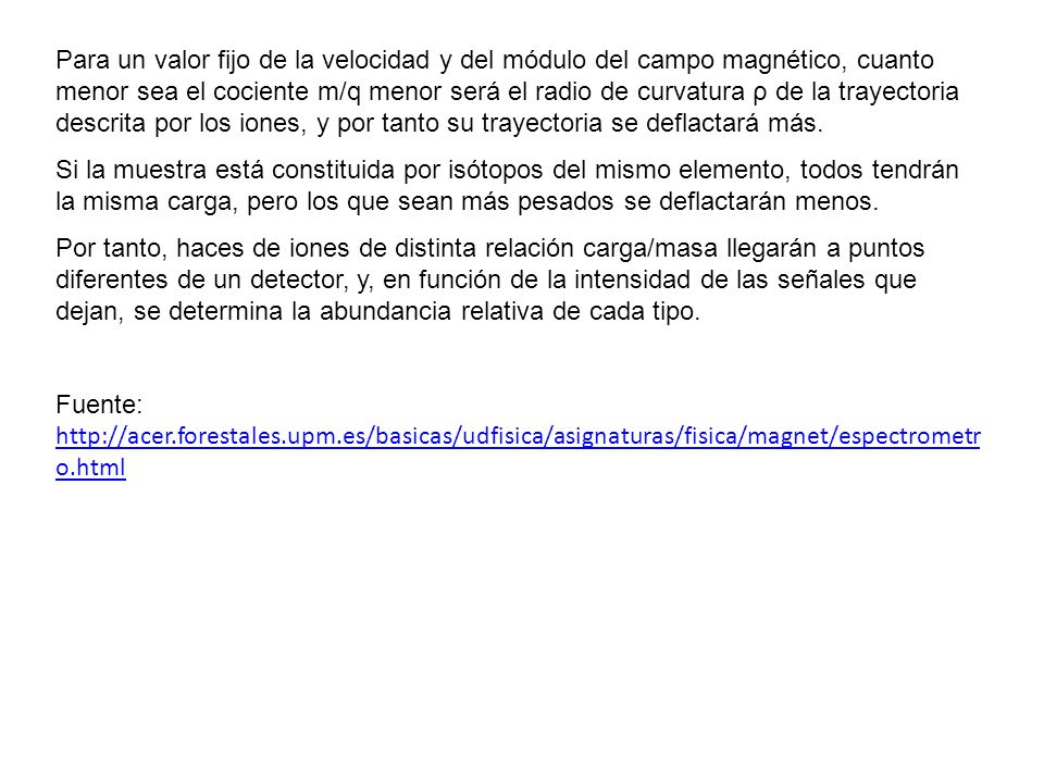 Para un valor fijo de la velocidad y del módulo del campo magnético, cuanto menor sea el cociente m/q menor será el radio de curvatura ρ de la trayectoria descrita por los iones, y por tanto su trayectoria se deflactará más.