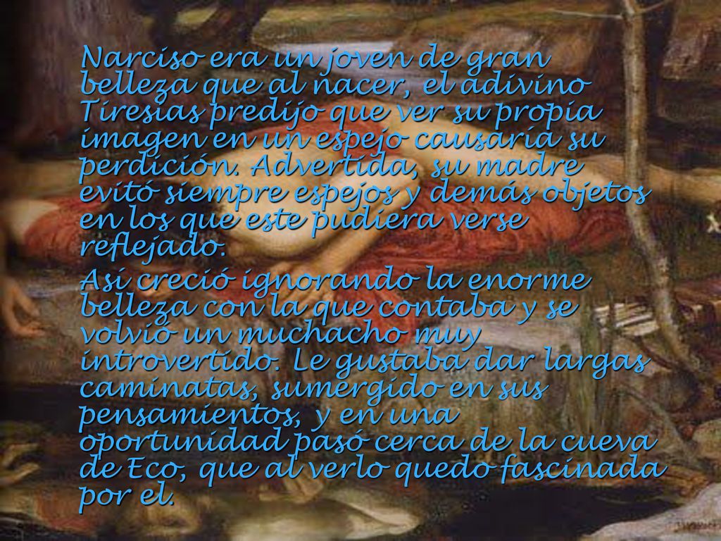 Narciso era un joven de gran belleza que al nacer, el adivino Tiresias predijo que ver su propia imagen en un espejo causaría su perdición. Advertida, su madre evitó siempre espejos y demás objetos en los que este pudiera verse reflejado.