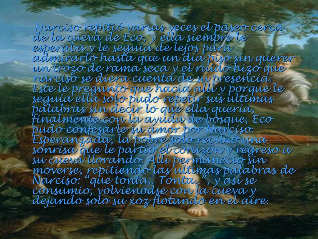 Narciso repitió varias veces el paseo cerca de la cueva de Eco, y ella siempre le esperaba y le seguía de lejos para admirarlo hasta que un día piso sin querer un trozo de rama seca y el ruido hizo que narciso se diera cuenta de su presencia.