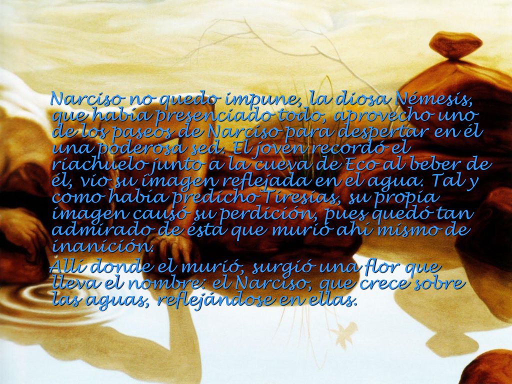 Narciso no quedo impune, la diosa Némesis, que había presenciado todo, aprovecho uno de los paseos de Narciso para despertar en él una poderosa sed. El joven recordó el riachuelo junto a la cueva de Eco al beber de él, vio su imagen reflejada en el agua. Tal y como había predicho Tiresias, su propia imagen causó su perdición, pues quedó tan admirado de ésta que murió ahí mismo de inanición.