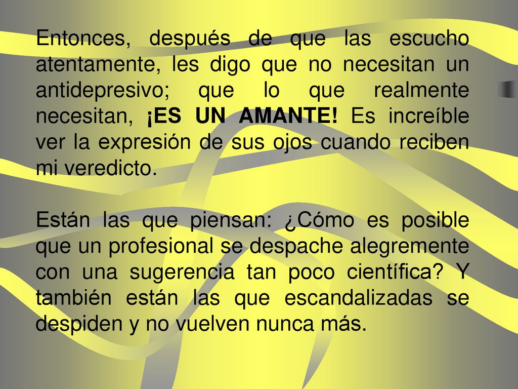 Entonces, después de que las escucho atentamente, les digo que no necesitan un antidepresivo; que lo que realmente necesitan, ¡ES UN AMANTE! Es increíble ver la expresión de sus ojos cuando reciben mi veredicto.