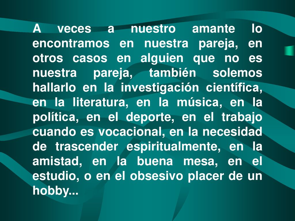 A veces a nuestro amante lo encontramos en nuestra pareja, en otros casos en alguien que no es nuestra pareja, también solemos hallarlo en la investigación científica, en la literatura, en la música, en la política, en el deporte, en el trabajo cuando es vocacional, en la necesidad de trascender espiritualmente, en la amistad, en la buena mesa, en el estudio, o en el obsesivo placer de un hobby...