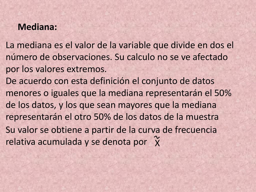 Mediana: La mediana es el valor de la variable que divide en dos el número de observaciones. Su calculo no se ve afectado por los valores extremos.