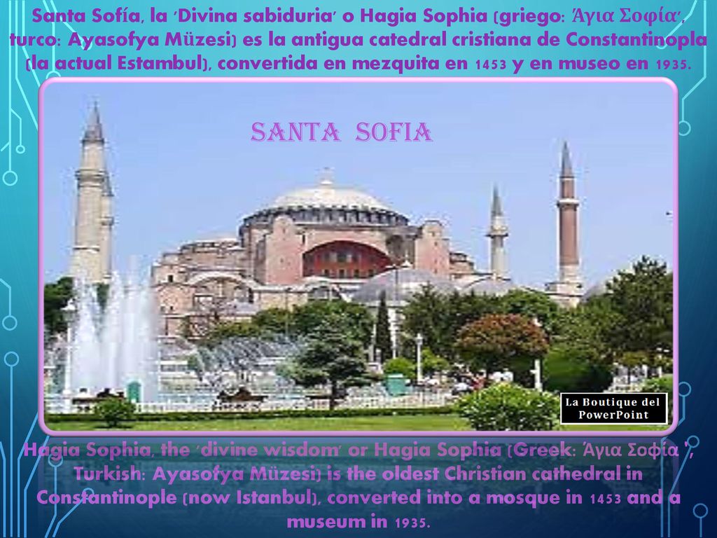 Santa Sofía, la Divina sabiduria o Hagia Sophia (griego: Άγια Σοφία , turco: Ayasofya Müzesi) es la antigua catedral cristiana de Constantinopla (la actual Estambul), convertida en mezquita en 1453 y en museo en 1935.