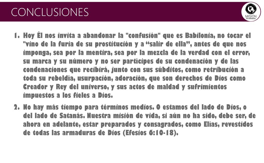 Hoy Él nos invita a abandonar la confusión que es Babilonia, no tocar el vino de la furia de su prostitución y a salir de ella , antes de que nos imponga, sea por la mentira, sea por la mezcla de la verdad con el error, su marca y su número y no ser partícipes de su condenación y de las condenaciones que recibirá, junto con sus súbditos, como retribución a toda su rebeldía, usurpación, adoración, que son derechos de Dios como Creador y Rey del universo, y sus actos de maldad y sufrimientos impuestos a los fieles a Dios.