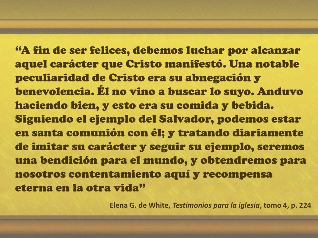 A fin de ser felices, debemos luchar por alcanzar aquel carácter que Cristo manifestó. Una notable peculiaridad de Cristo era su abnegación y benevolencia. Él no vino a buscar lo suyo. Anduvo haciendo bien, y esto era su comida y bebida. Siguiendo el ejemplo del Salvador, podemos estar en santa comunión con él; y tratando diariamente de imitar su carácter y seguir su ejemplo, seremos una bendición para el mundo, y obtendremos para nosotros contentamiento aquí y recompensa eterna en la otra vida
