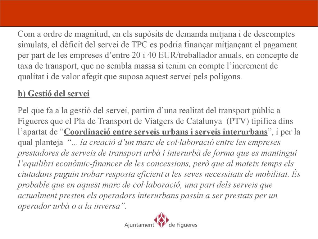 Com a ordre de magnitud, en els supòsits de demanda mitjana i de descomptes simulats, el dèficit del servei de TPC es podria finançar mitjançant el pagament per part de les empreses d’entre 20 i 40 EUR/treballador anuals, en concepte de taxa de transport, que no sembla massa si tenim en compte l’increment de qualitat i de valor afegit que suposa aquest servei pels polígons.