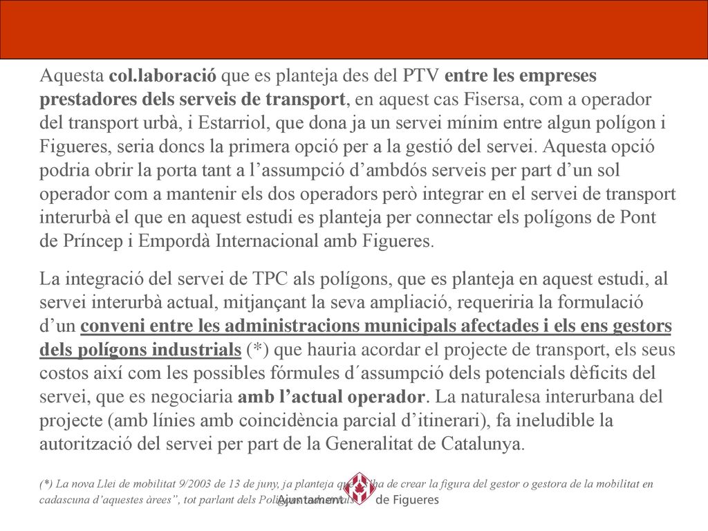 Aquesta col.laboració que es planteja des del PTV entre les empreses prestadores dels serveis de transport, en aquest cas Fisersa, com a operador del transport urbà, i Estarriol, que dona ja un servei mínim entre algun polígon i Figueres, seria doncs la primera opció per a la gestió del servei. Aquesta opció podria obrir la porta tant a l’assumpció d’ambdós serveis per part d’un sol operador com a mantenir els dos operadors però integrar en el servei de transport interurbà el que en aquest estudi es planteja per connectar els polígons de Pont de Príncep i Empordà Internacional amb Figueres.