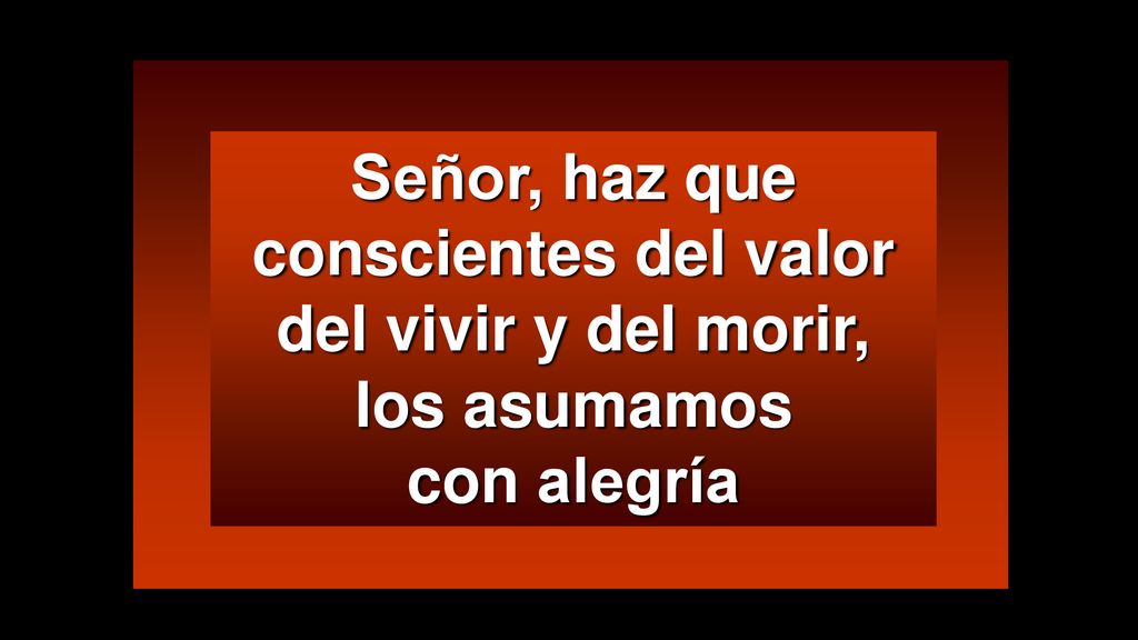 Señor, haz que conscientes del valor del vivir y del morir, los asumamos