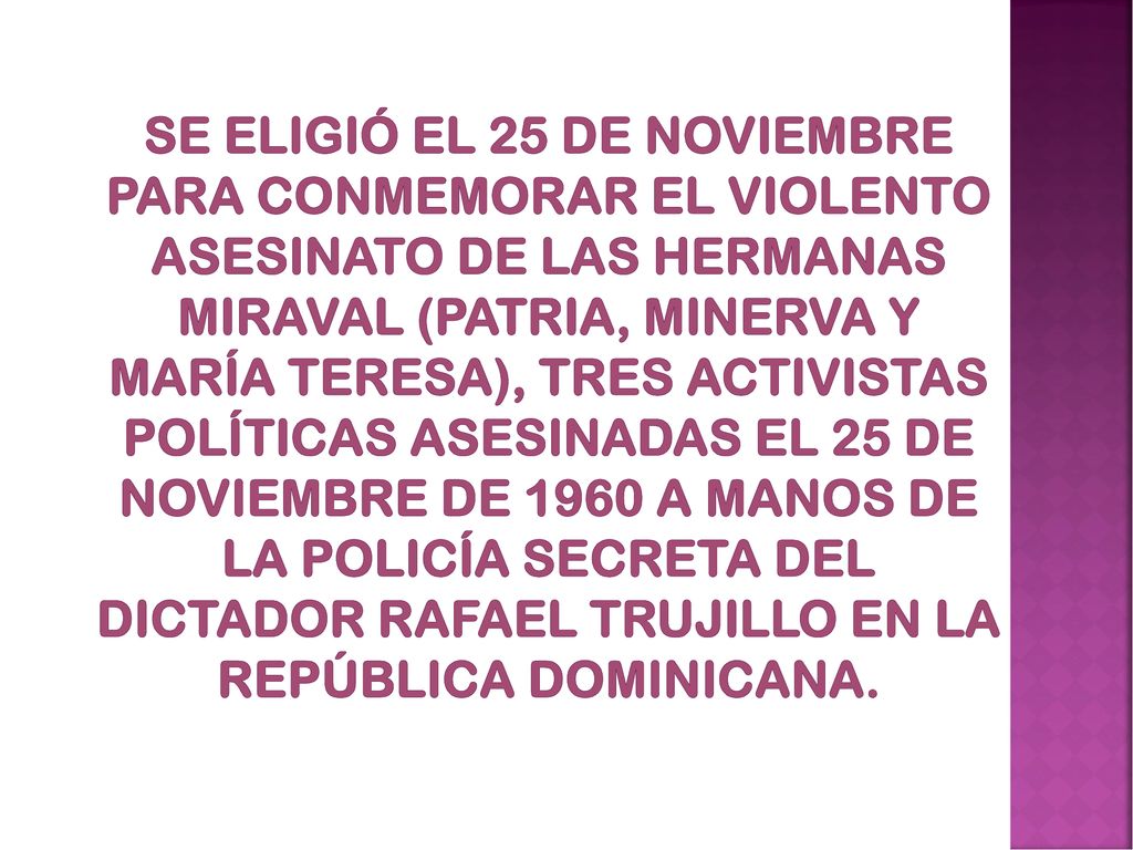 Se eligió el 25 de noviembre para conmemorar el violento asesinato de las hermanas Miraval (Patria, Minerva y María Teresa), tres activistas políticas asesinadas el 25 de noviembre de 1960 a manos de la policía secreta del dictador Rafael Trujillo en la República Dominicana.