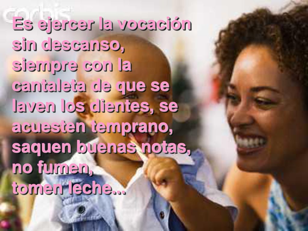 Es ejercer la vocación sin descanso, siempre con la cantaleta de que se laven los dientes, se acuesten temprano, saquen buenas notas, no fumen, tomen leche...