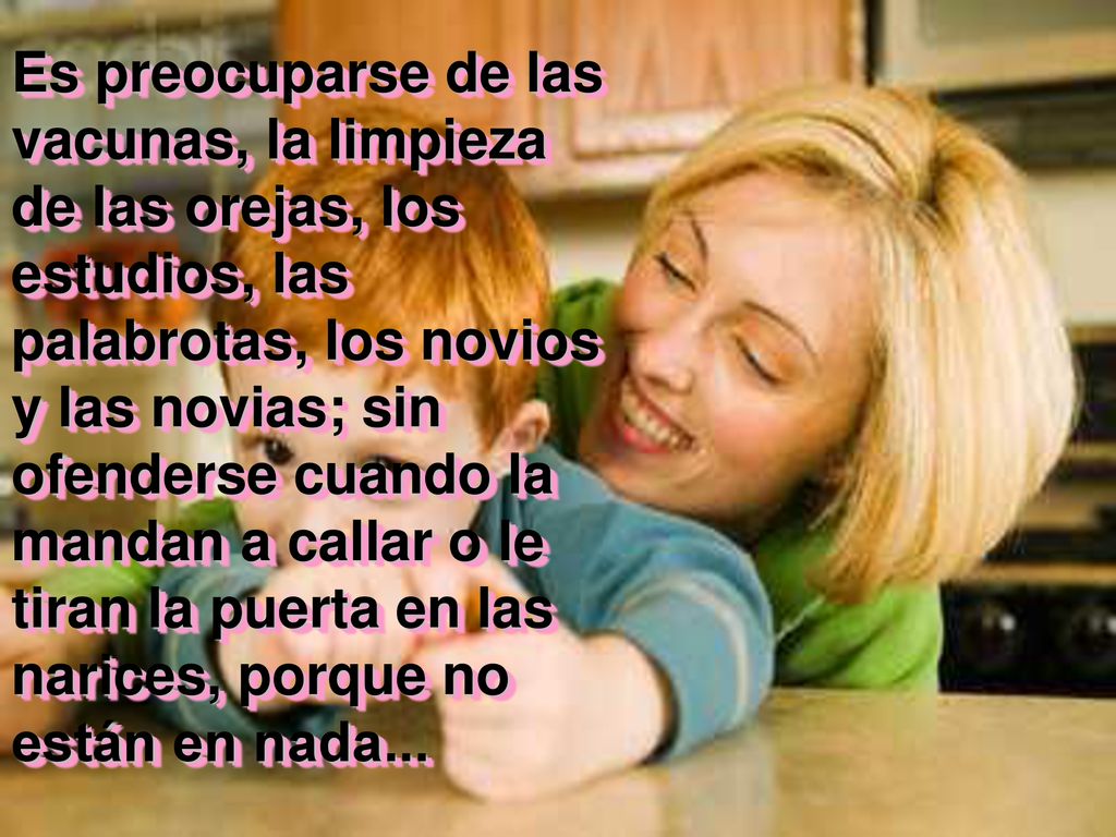 Es preocuparse de las vacunas, la limpieza de las orejas, los estudios, las palabrotas, los novios y las novias; sin ofenderse cuando la mandan a callar o le tiran la puerta en las narices, porque no están en nada...