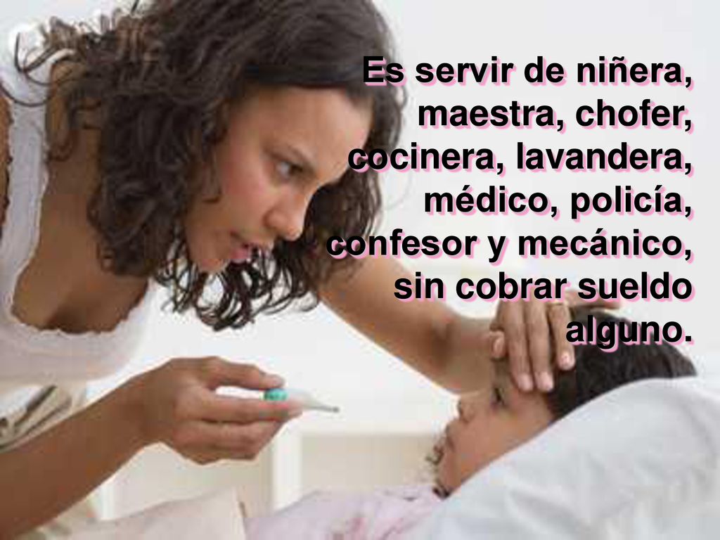 Es servir de niñera, maestra, chofer, cocinera, lavandera, médico, policía, confesor y mecánico, sin cobrar sueldo alguno.