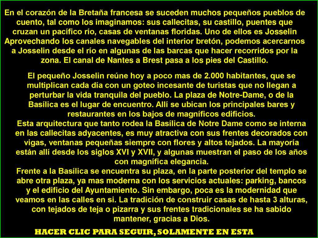 En el corazón de la Bretaña francesa se suceden muchos pequeños pueblos de cuento, tal como los imaginamos: sus callecitas, su castillo, puentes que cruzan un pacífico río, casas de ventanas floridas. Uno de ellos es Josselin Aprovechando los canales navegables del interior bretón, podemos acercarnos a Josselin desde el río en algunas de las barcas que hacer recorridos por la zona. El canal de Nantes a Brest pasa a los pies del Castillo.