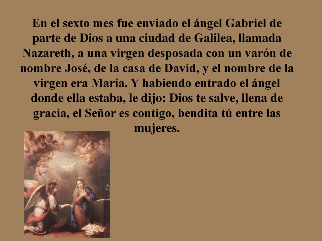 En el sexto mes fue enviado el ángel Gabriel de parte de Dios a una ciudad de Galilea, llamada Nazareth, a una virgen desposada con un varón de nombre José, de la casa de David, y el nombre de la virgen era María.