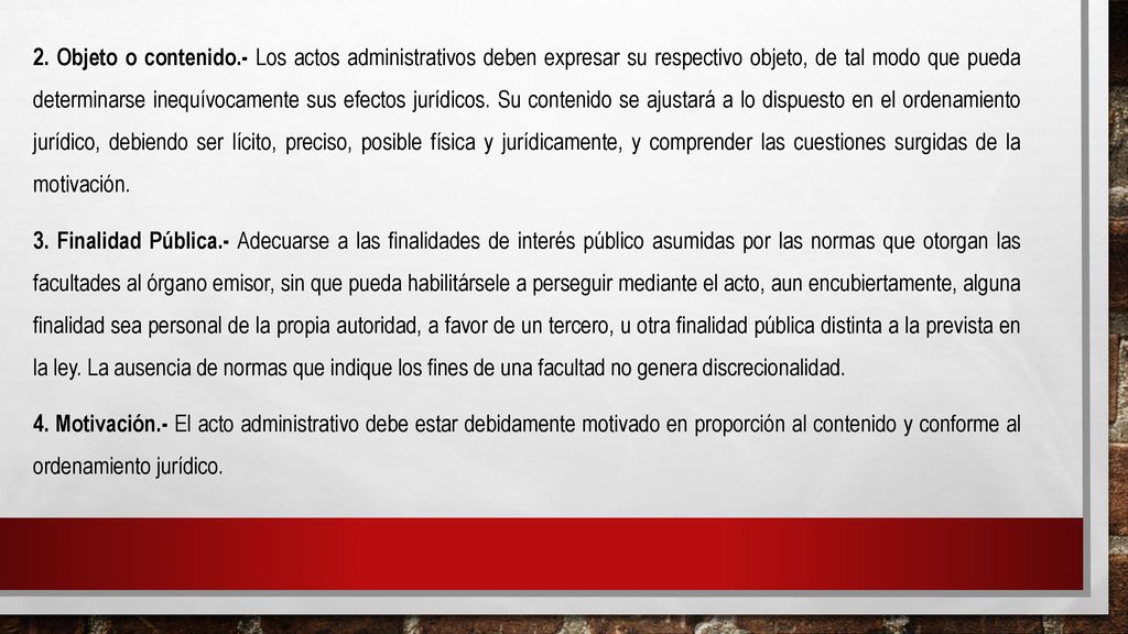 2. Objeto o contenido.- Los actos administrativos deben expresar su respectivo objeto, de tal modo que pueda determinarse inequívocamente sus efectos jurídicos. Su contenido se ajustará a lo dispuesto en el ordenamiento jurídico, debiendo ser lícito, preciso, posible física y jurídicamente, y comprender las cuestiones surgidas de la motivación.