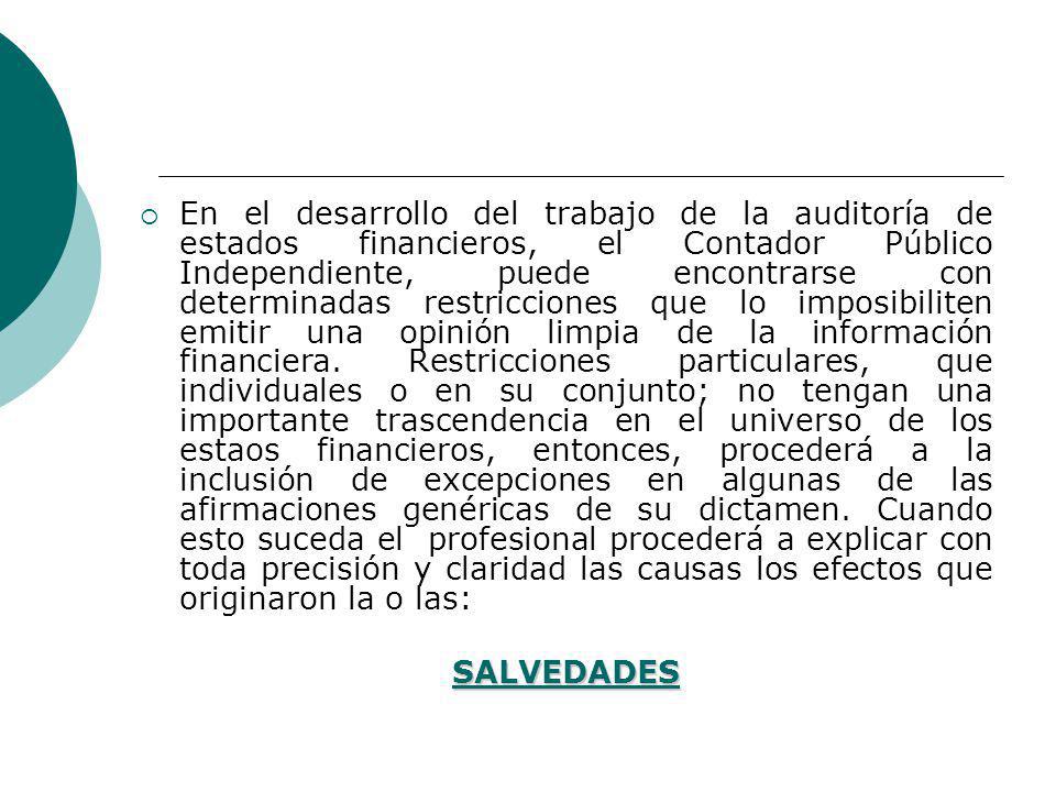 En el desarrollo del trabajo de la auditoría de estados financieros, el Contador Público Independiente, puede encontrarse con determinadas restricciones que lo imposibiliten emitir una opinión limpia de la información financiera. Restricciones particulares, que individuales o en su conjunto; no tengan una importante trascendencia en el universo de los estaos financieros, entonces, procederá a la inclusión de excepciones en algunas de las afirmaciones genéricas de su dictamen. Cuando esto suceda el profesional procederá a explicar con toda precisión y claridad las causas los efectos que originaron la o las: