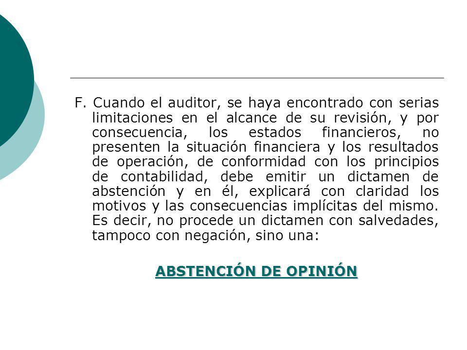 F. Cuando el auditor, se haya encontrado con serias limitaciones en el alcance de su revisión, y por consecuencia, los estados financieros, no presenten la situación financiera y los resultados de operación, de conformidad con los principios de contabilidad, debe emitir un dictamen de abstención y en él, explicará con claridad los motivos y las consecuencias implícitas del mismo. Es decir, no procede un dictamen con salvedades, tampoco con negación, sino una: